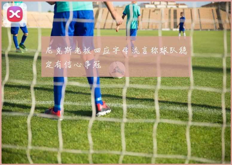 尼克斯老板回应字母流言称球队稳定有信心争冠