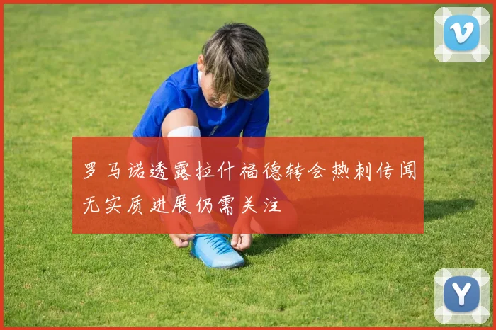 罗马诺透露拉什福德转会热刺传闻无实质进展仍需关注