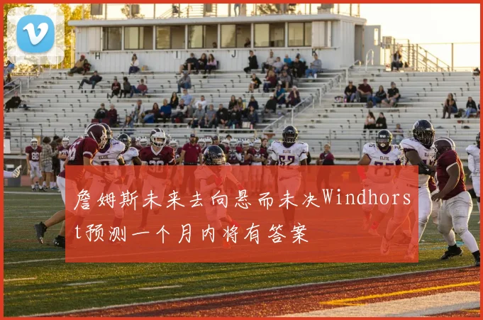 詹姆斯未来去向悬而未决Windhorst预测一个月内将有答案