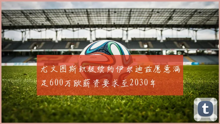 尤文图斯积极续约伊尔迪兹愿意满足600万欧薪资要求至2030年