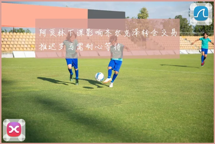 阿莫林下课影响齐尔克泽转会交易推迟罗马需耐心等待