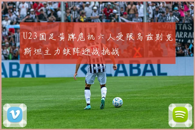 U23国足黄牌危机六人受限乌兹别克斯坦主力缺阵迎战挑战