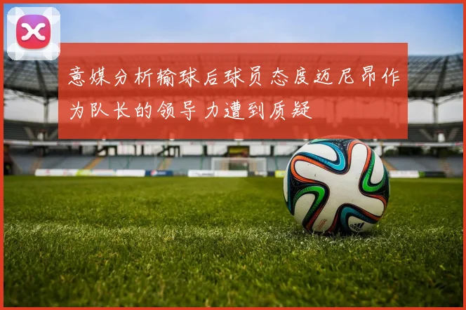 意媒分析输球后球员态度迈尼昂作为队长的领导力遭到质疑