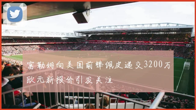 富勒姆向美国前锋佩皮递交3200万欧元新报价引发关注
