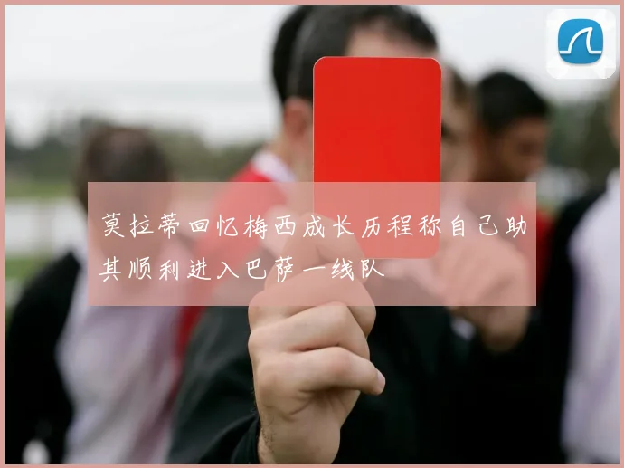 莫拉蒂回忆梅西成长历程称自己助其顺利进入巴萨一线队