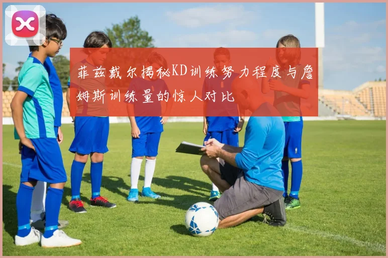 菲兹戴尔揭秘KD训练努力程度与詹姆斯训练量的惊人对比