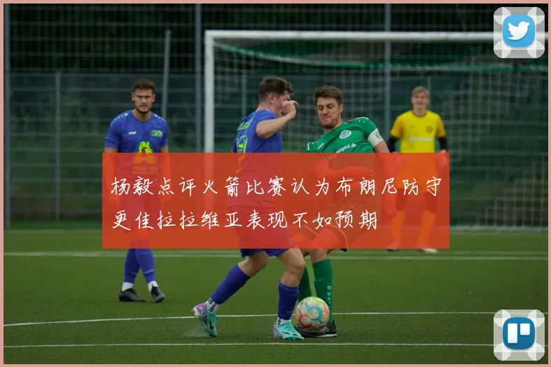 杨毅点评火箭比赛认为布朗尼防守更佳拉拉维亚表现不如预期