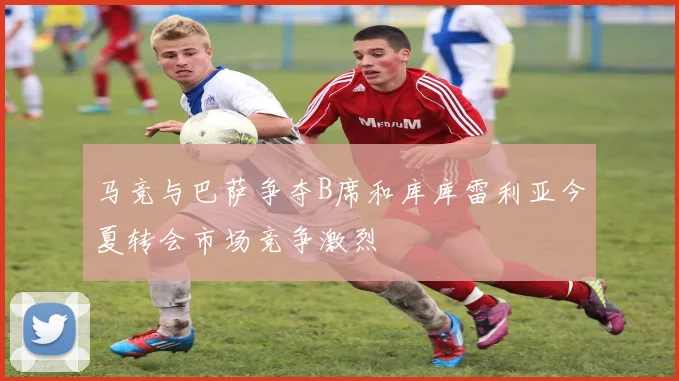 马竞与巴萨争夺B席和库库雷利亚今夏转会市场竞争激烈