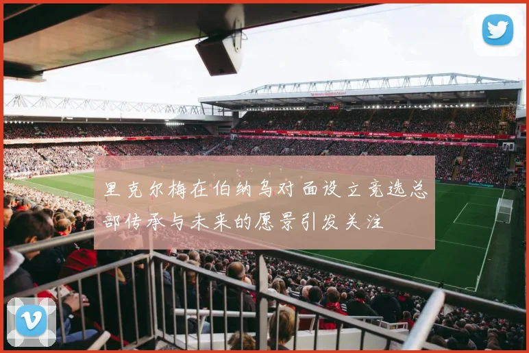 里克尔梅在伯纳乌对面设立竞选总部传承与未来的愿景引发关注