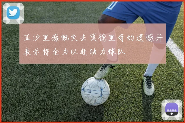 亚沙里感慨失去莫德里奇的遗憾并表示将全力以赴助力球队