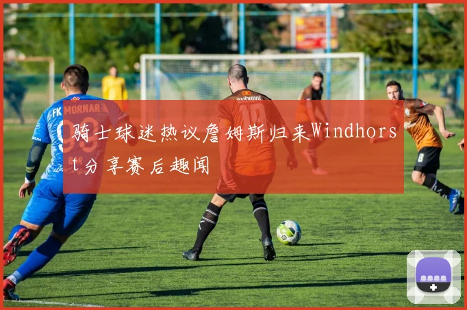 骑士球迷热议詹姆斯归来Windhorst分享赛后趣闻