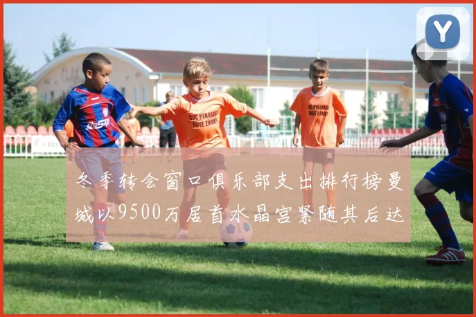 冬季转会窗口俱乐部支出排行榜曼城以9500万居首水晶宫紧随其后达8970万