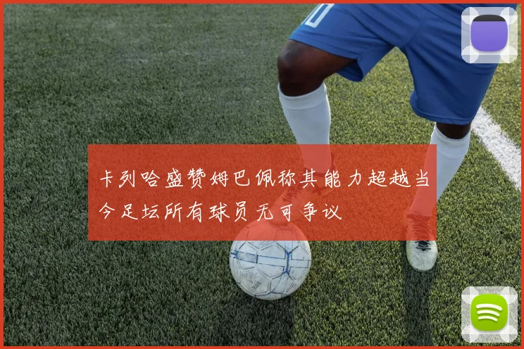 卡列哈盛赞姆巴佩称其能力超越当今足坛所有球员无可争议