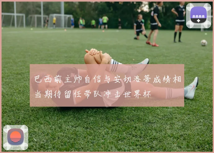 巴西前主帅自信与安切洛蒂成绩相当期待留任带队冲击世界杯