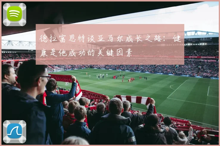 德拉富恩特谈亚马尔成长之路：健康是他成功的关键因素