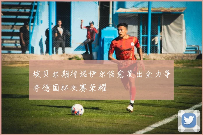 埃贝尔期待诺伊尔伤愈复出全力争夺德国杯决赛荣耀