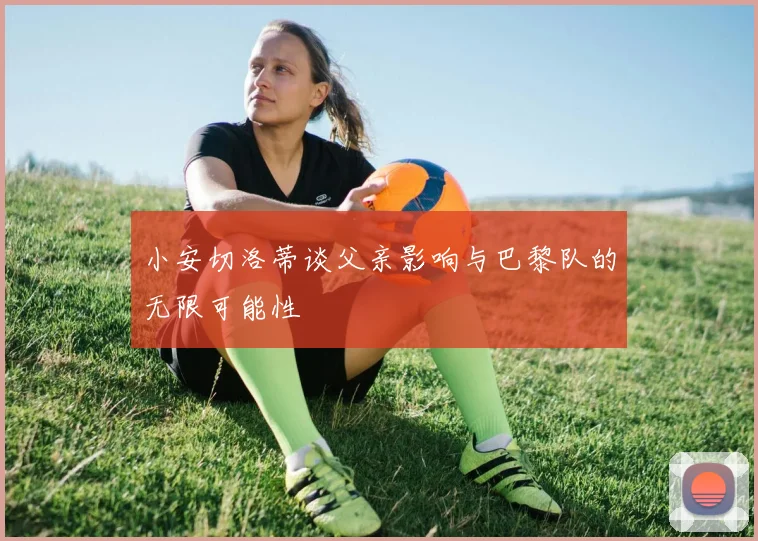 小安切洛蒂谈父亲影响与巴黎队的无限可能性