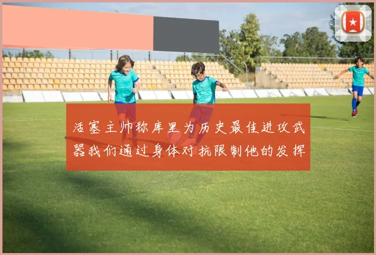 活塞主帅称库里为历史最佳进攻武器我们通过身体对抗限制他的发挥