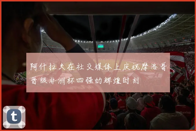 阿什拉夫在社交媒体上庆祝摩洛哥晋级非洲杯四强的辉煌时刻