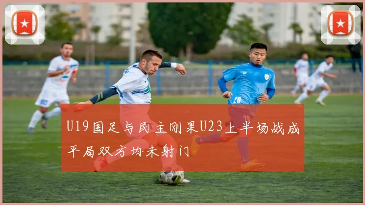 U19国足与民主刚果U23上半场战成平局双方均未射门