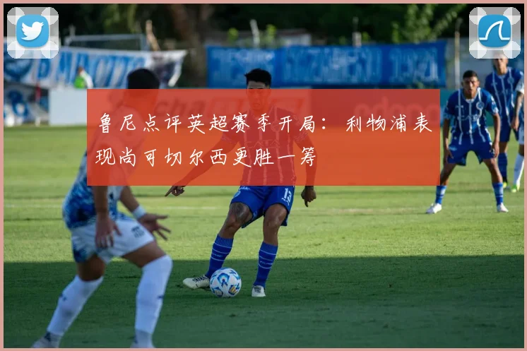 鲁尼点评英超赛季开局：利物浦表现尚可切尔西更胜一筹
