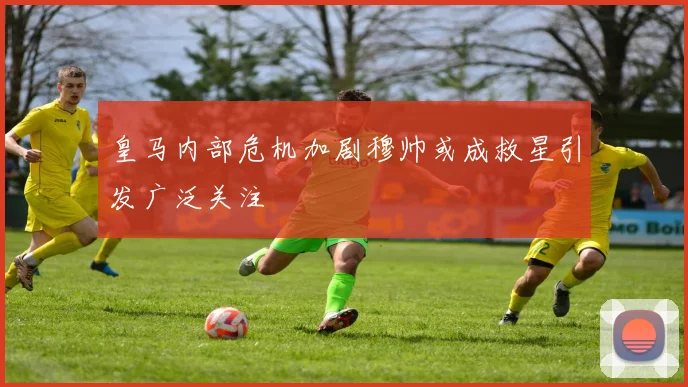皇马内部危机加剧穆帅或成救星引发广泛关注